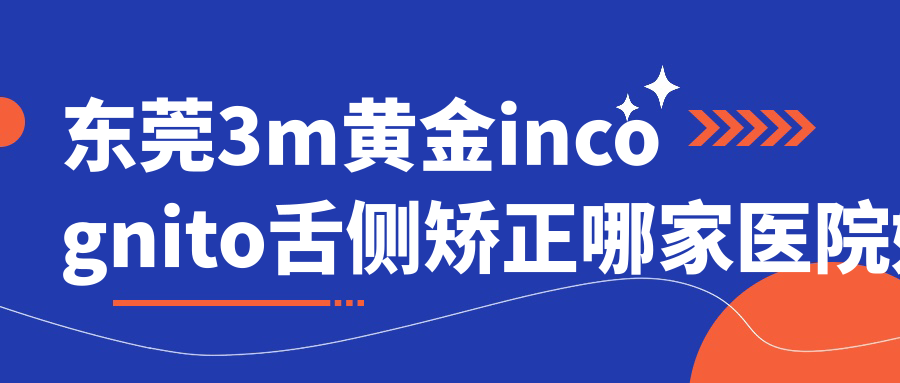 東莞3m黃金incognito舌側(cè)矯正哪家醫(yī)院好？排名前十醫(yī)院有石碣專致/牙博士