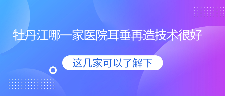 牡丹江哪一家醫(yī)院耳垂再造技術(shù)很好？精選三家高人氣醫(yī)院,附醫(yī)院全面介紹