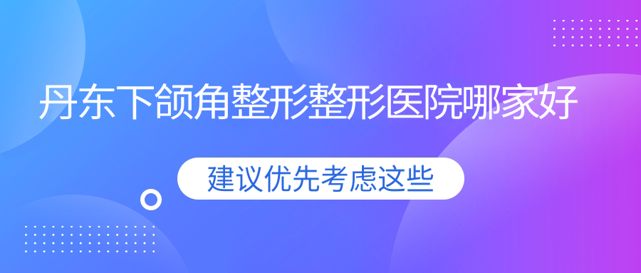 丹東下頜角整形哪家好？丹東整形醫(yī)院排名盛美艷|東港艾夢寒|日升