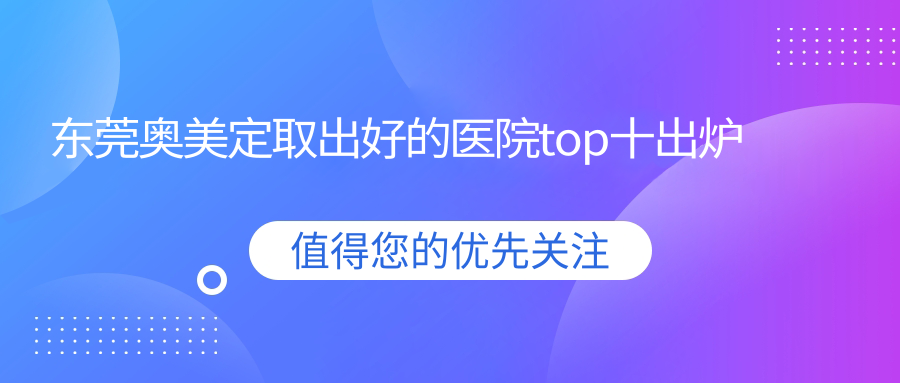 東莞奧美定取出好的醫(yī)院top十出爐:蔻時、伊爾姿、非凡醫(yī)院等有出名醫(yī)生