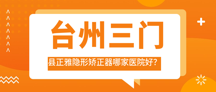 臺州三門縣正雅隱形矯正器哪家醫(yī)院好？臺州三門縣時代天使隱形矯正器/隱適美隱形矯正器可選這幾個