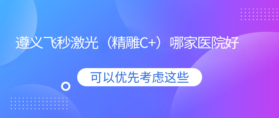 遵義飛秒激光（精雕C+）哪家醫(yī)院好？眼科醫(yī)院、人氣測(cè)評(píng)費(fèi)用收費(fèi)表總覽！