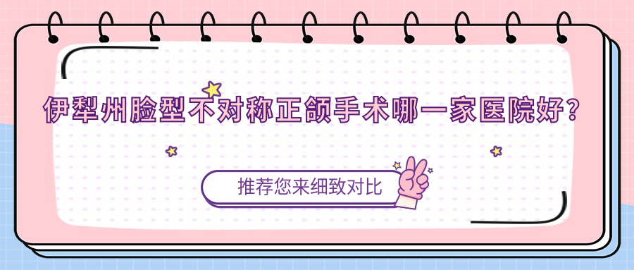伊犁州臉型不對(duì)稱正頜手術(shù)哪一家醫(yī)院好？伊犁州臉型不對(duì)稱正頜手術(shù)的醫(yī)院有伊寧慧牙樂/伊犁福宏林醫(yī)院