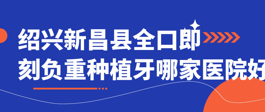 紹興新昌縣全口即刻負(fù)重種植牙哪家醫(yī)院好？紹興新昌縣allon6全口種植牙/allon4全口種植牙可選這幾個(gè)