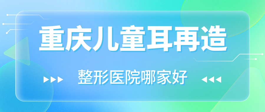 重慶兒童耳再造哪家好？推薦重慶兒童耳再造值得信任還正規(guī)的醫(yī)院