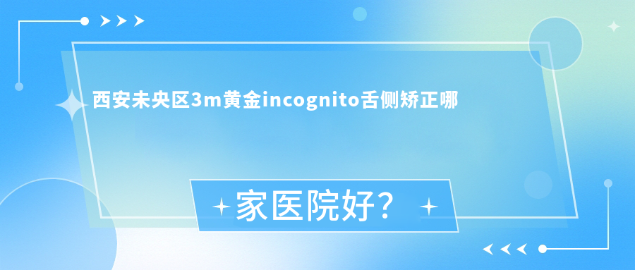 西安未央?yún)^(qū)3m黃金incognito舌側(cè)矯正哪家醫(yī)院好？西安未央?yún)^(qū)3m黃金incognito舌側(cè)矯正的醫(yī)院有西安百思美/咸陽滑筱