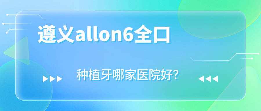 遵義allon6全口種植牙哪家醫(yī)院好？排名前十醫(yī)院有桐梓牙博仕/湄潭皓玥