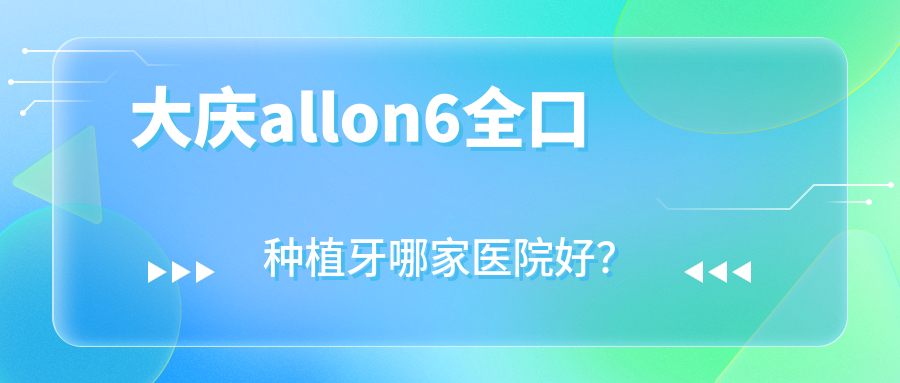 大慶allon6全口種植牙哪家醫(yī)院好？排名前十醫(yī)院有長林醫(yī)院/優(yōu)根