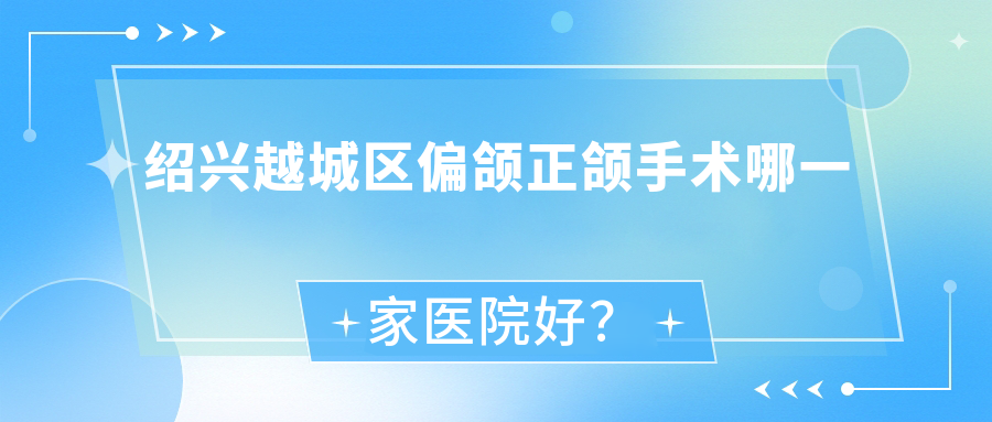 紹興越城區(qū)偏頜正頜手術(shù)哪一家醫(yī)院好？紹興越城區(qū)深覆合正頜手術(shù)/齙牙正頜手術(shù)甄選這幾個