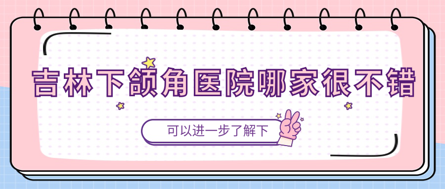 吉林下頜角醫(yī)院哪家很不錯(cuò)？做磨骨失敗修復(fù)/反頜矯正的醫(yī)院有這10家