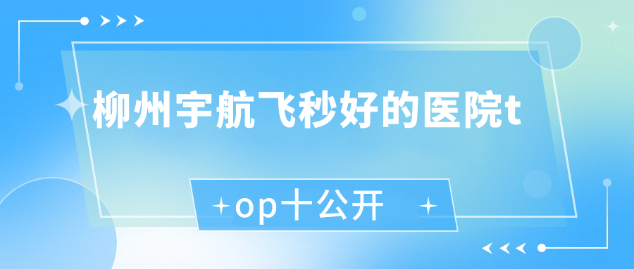 柳州宇航飛秒好的醫(yī)院top十公開:人民醫(yī)院、廣西壯族自治區(qū)龍?zhí)夺t(yī)院、中醫(yī)醫(yī)院東院等有名氣大醫(yī)生