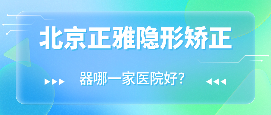 北京正雅隱形矯正器哪一家醫(yī)院好？排名前十醫(yī)院有康貝佳/圣貝