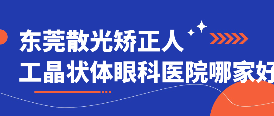 東莞散光矯正人工晶狀體哪家好？東莞眼科醫(yī)院排名太平人民醫(yī)院、虎門中醫(yī)院、大朗醫(yī)院