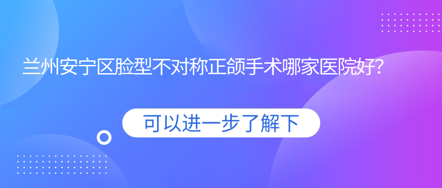 蘭州安寧區(qū)臉型不對(duì)稱正頜手術(shù)哪家醫(yī)院好？蘭州安寧區(qū)凸嘴正頜手術(shù)/偏頜正頜手術(shù)選擇這些
