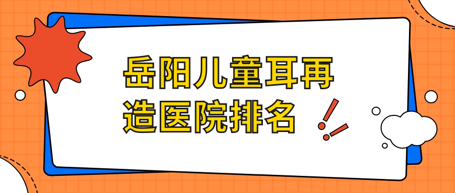 岳陽兒童耳再造好的醫(yī)院排名，友友真實(shí)點(diǎn)評醫(yī)院分享