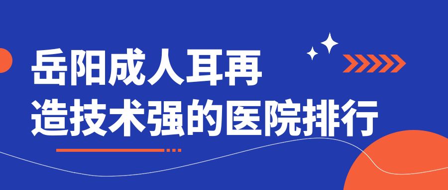 公開(kāi)！岳陽(yáng)成人耳再造技術(shù)強(qiáng)的醫(yī)院排行|前10名詳細(xì)解析,有幾家是公辦