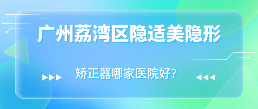 廣州荔灣區(qū)隱適美隱形矯正器哪家醫(yī)院好？排名前十醫(yī)院有廣州優(yōu)雅聯(lián)合/廣州亮象