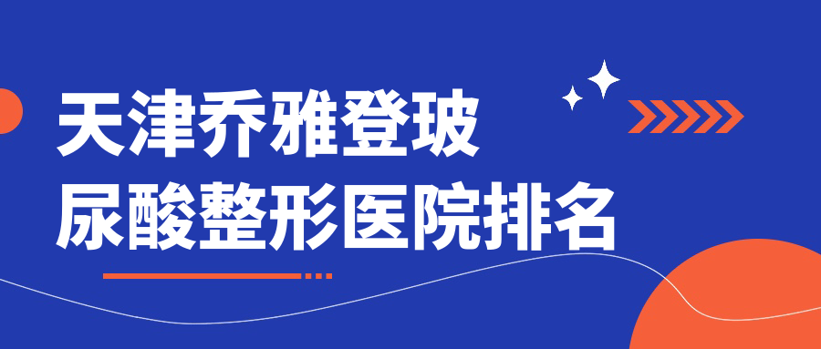 天津喬雅登玻尿酸哪家醫(yī)院較好？人氣排行前10，藝馨國際等人氣上榜