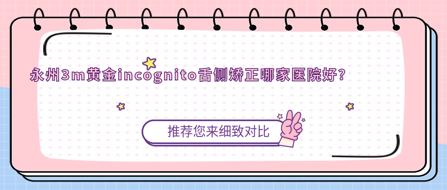 永州3m黃金incognito舌側(cè)矯正哪家醫(yī)院好？排名前十醫(yī)院有冷水灘雅美/道縣雅爾康醫(yī)院