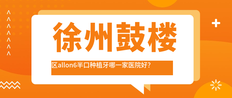 徐州鼓樓區(qū)allon6半口種植牙哪一家醫(yī)院好？徐州鼓樓區(qū)半口即刻種植牙/半口種植牙挑選這幾家