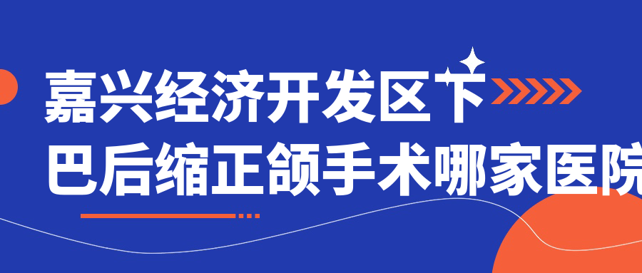 嘉興經(jīng)濟(jì)開(kāi)發(fā)區(qū)下巴后縮正頜手術(shù)哪家醫(yī)院好？嘉興經(jīng)濟(jì)開(kāi)發(fā)區(qū)雙頜前突正頜手術(shù)/齙牙正頜手術(shù)可選這幾個(gè)