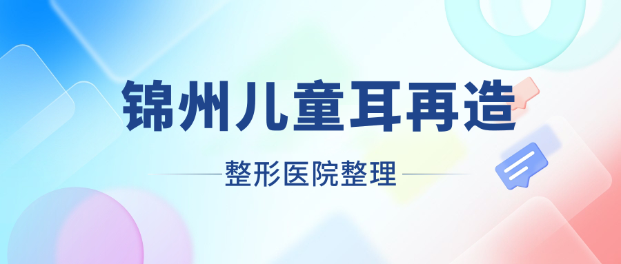 錦州兒童耳再造整形醫(yī)院整理前5測評,總結(jié)整理當?shù)剡@5家被朋友們認可