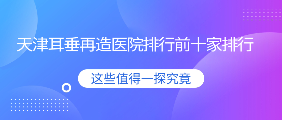 天津耳垂再造醫(yī)院排行前十家排行一覽/佰佳麗是本地?zé)衢T醫(yī)院