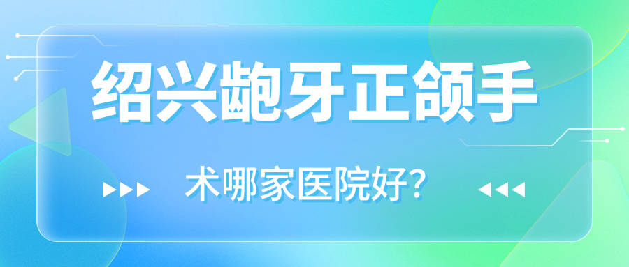 紹興齙牙正頜手術哪家醫(yī)院好？排名前十醫(yī)院有嵊州潔誠/京韓醫(yī)院