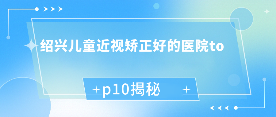 紹興兒童近視矯正好的醫(yī)院top10揭秘:第二醫(yī)院醫(yī)共體王壇分院|第七人民醫(yī)院|嵊州市甘霖人民醫(yī)院等有知名醫(yī)生