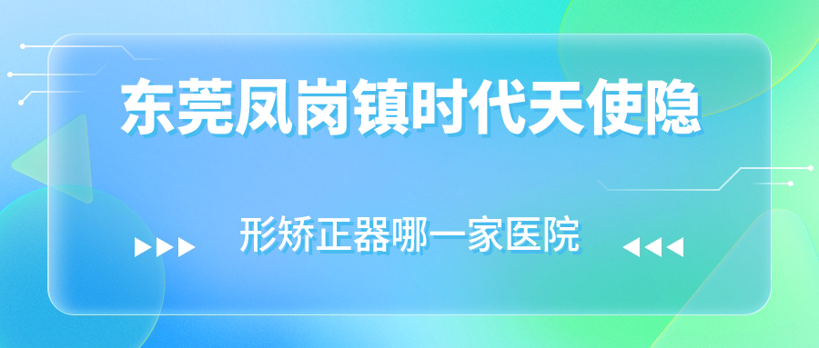 東莞鳳崗鎮(zhèn)時(shí)代天使隱形矯正器哪一家醫(yī)院好？排名前十醫(yī)院有惠州天使/東莞固德