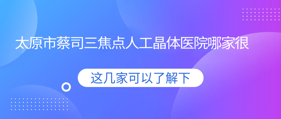 太原市蔡司三焦點(diǎn)人工晶體醫(yī)院哪家很不錯(cuò)？做/的醫(yī)院有這3家