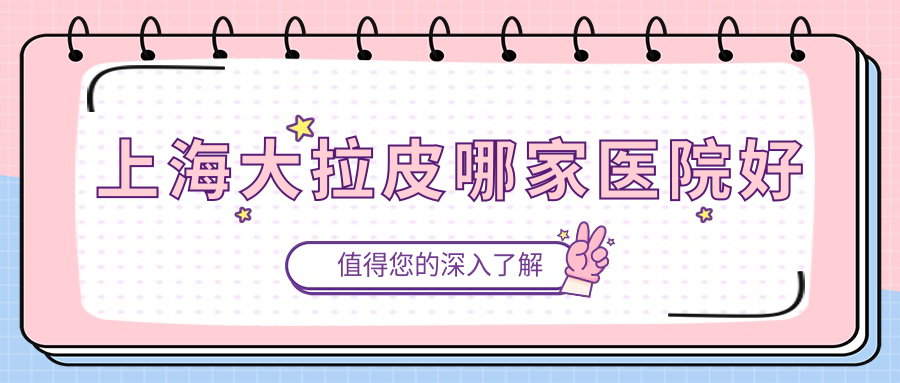 上海大拉皮哪家医院好？整形医院、声誉评测费用价格表总览！