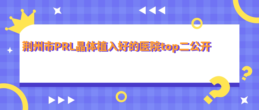 荊州市PRL晶體植入好的醫(yī)院top二公開:洛基/華廈眼科/等有有名氣醫(yī)生