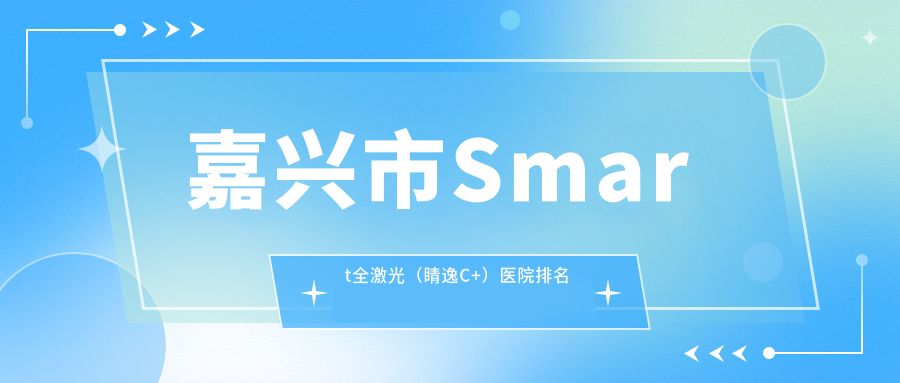 嘉兴市Smart全激光(睛逸C+)好的医院排名,网友们真实评价医院分享 嘉兴市Smart全激光(睛逸C+)好的医院排名,网友们真实评价医院分享