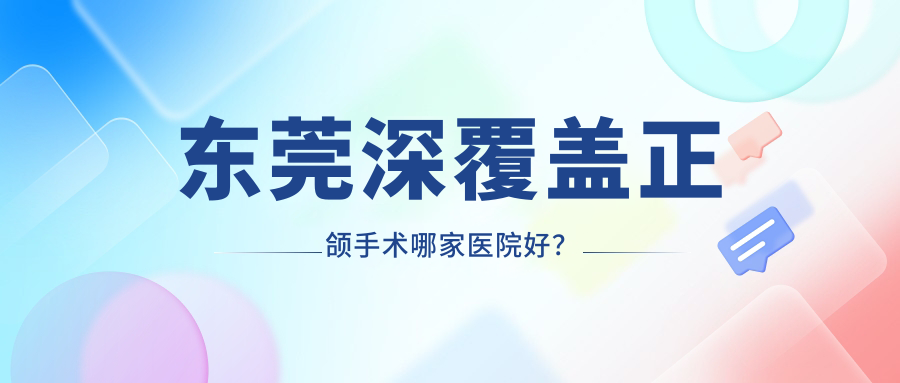 東莞深覆蓋正頜手術哪家醫(yī)院好？排名前十醫(yī)院有長安霄邊固美/長安優(yōu)牙