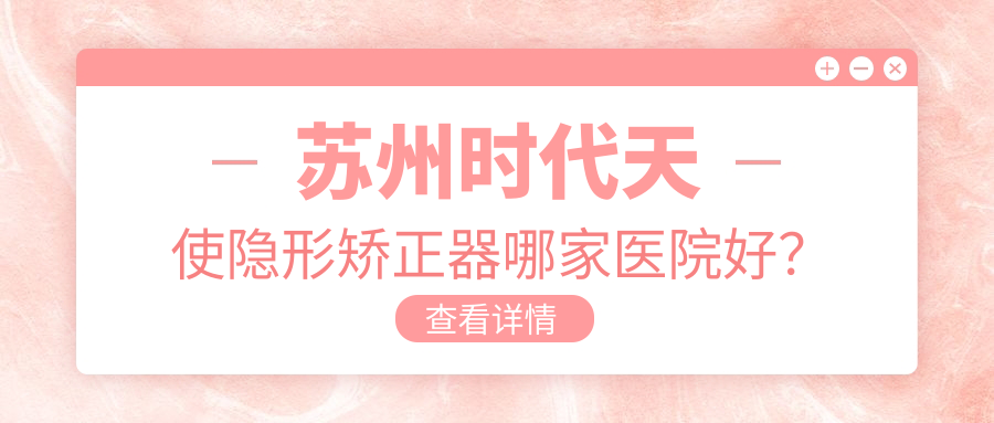 蘇州時(shí)代天使隱形矯正器哪家醫(yī)院好？蘇州隱適美隱形矯正器/正雅隱形矯正器可選這些