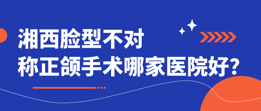 湘西臉型不對稱正頜手術哪家醫(yī)院好？湘西深覆蓋正頜手術/凸嘴正頜手術可選這些