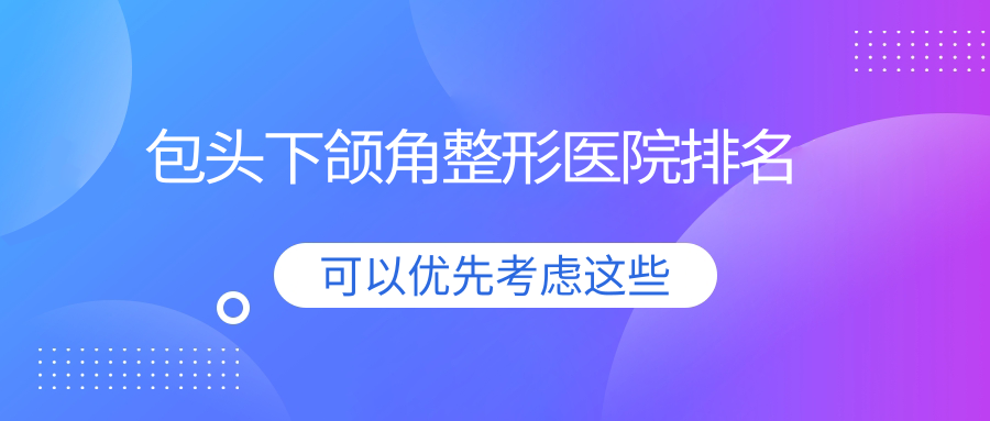 包頭下頜角哪家醫(yī)院較好？人氣排行前10，華美等人氣入選