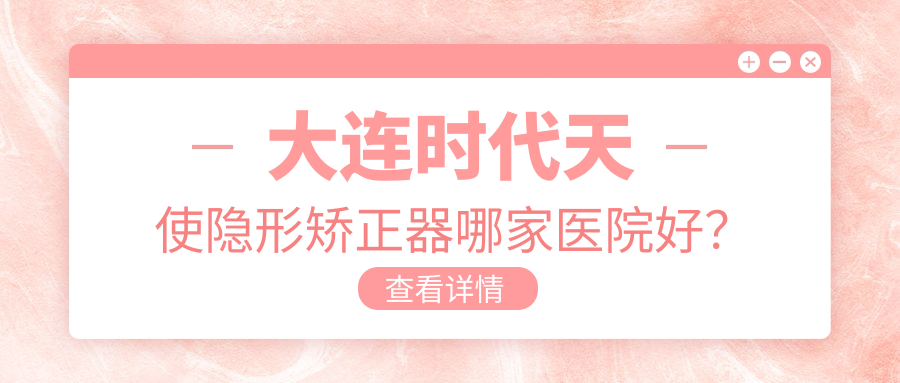 大連時代天使隱形矯正器哪家醫(yī)院好？大連時代天使隱形矯正器的醫(yī)院有沙河口恒圣/全好