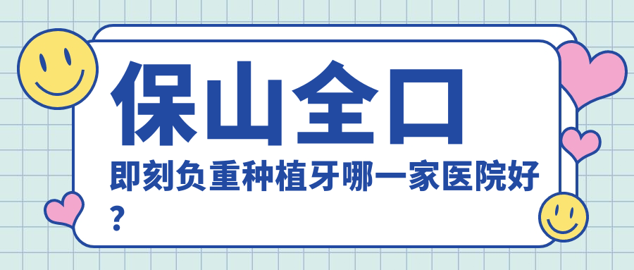 保山全口即刻負(fù)重種植牙哪一家醫(yī)院好？排名前十醫(yī)院有源一志輝/云南施甸博盛