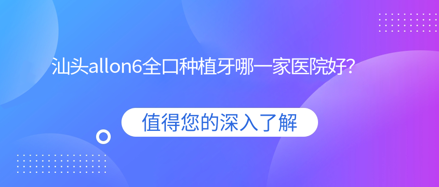 汕頭allon6全口種植牙哪一家醫(yī)院好？汕頭全口即刻負重種植牙/allon4全口種植牙甄選這些