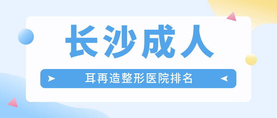 長沙成人耳再造醫(yī)院排名前10:美諾美和、永州博美成人耳再造好