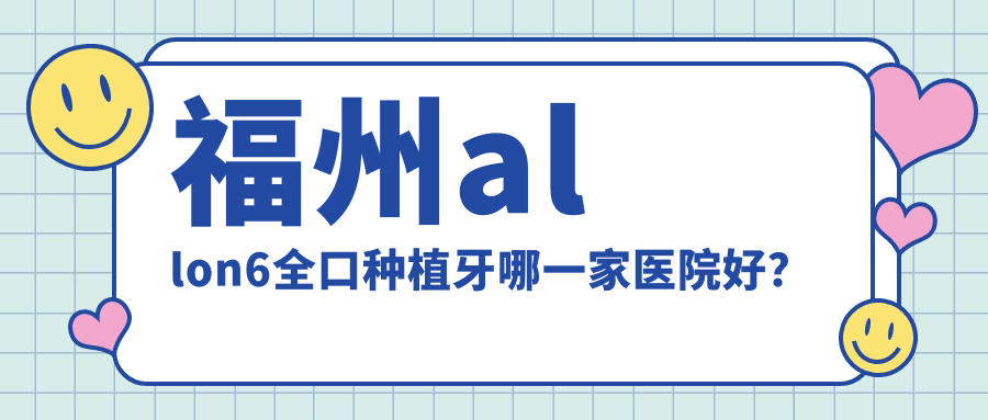 福州allon6全口種植牙哪一家醫(yī)院好？福州全口即刻負重種植牙/全口種植牙挑選這幾個