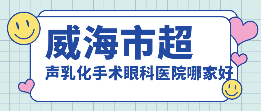 威海市超聲乳化手術哪家好？推薦威海市超聲乳化手術有口皆碑還正規(guī)的醫(yī)院
