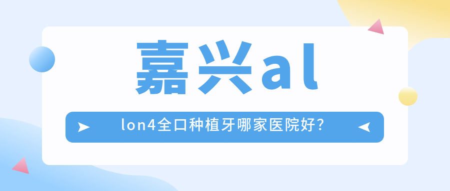 嘉興allon4全口種植牙哪家醫(yī)院好？嘉興全口種植牙/全口即刻負重種植牙選擇這幾家