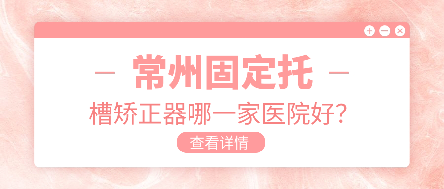 常州固定托槽矯正器哪一家醫(yī)院好？排名前十醫(yī)院有太平洋/武進普仁