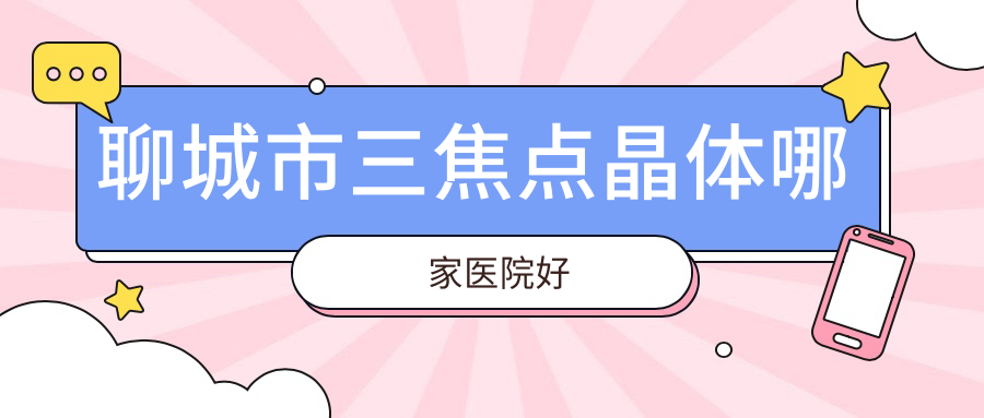 聊城市三焦點(diǎn)晶體哪家醫(yī)院好？眼科醫(yī)院、人氣評(píng)測(cè)收費(fèi)收費(fèi)表一覽！