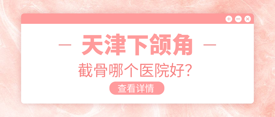 天津下頜角截骨哪個(gè)醫(yī)院好？坤如瑪麗|博萊美|熙朵等這十家技術(shù)好