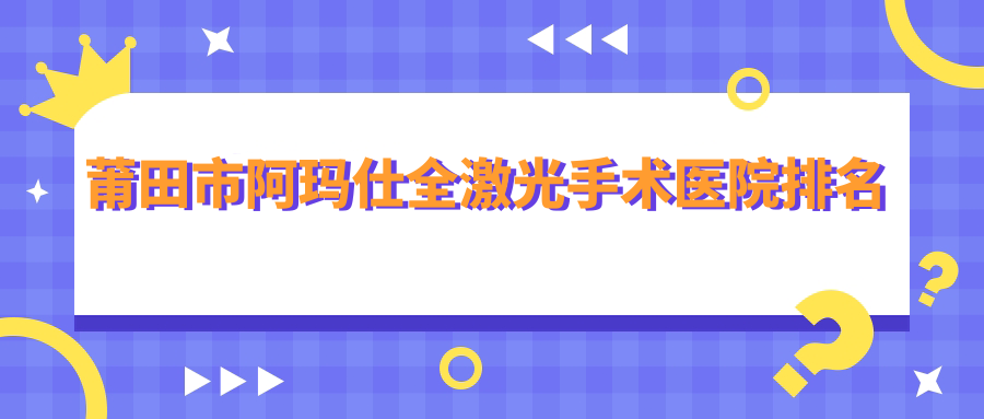 莆田市阿瑪仕全激光手術(shù)好的醫(yī)院排名，友友真實(shí)評(píng)價(jià)醫(yī)院分享