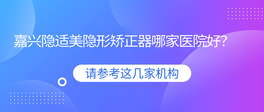 嘉興隱適美隱形矯正器哪家醫(yī)院好？排名前十醫(yī)院有唯美/一諾
